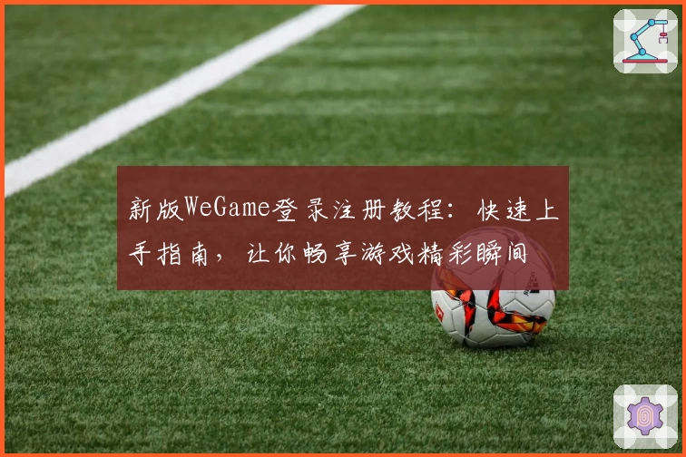 新版WeGame登录注册教程:快速上手指南,让你畅享游戏精彩瞬间