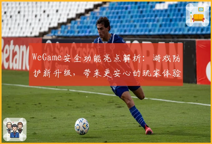 WeGame安全功能亮点解析：游戏防护新升级，带来更安心的玩家体验