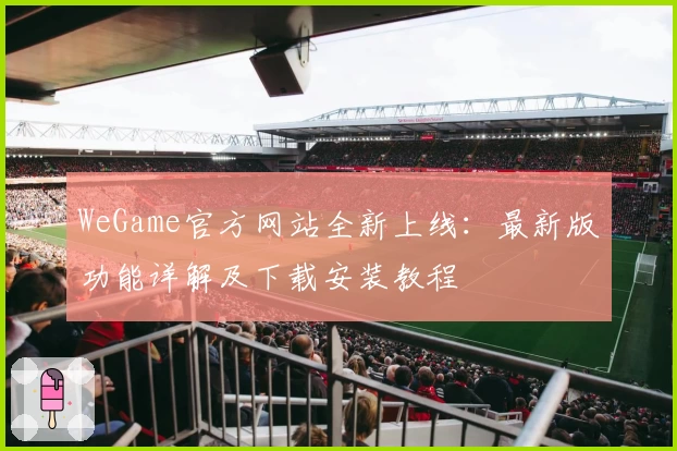 WeGame官方网站全新上线:最新版功能详解及下载安装教程