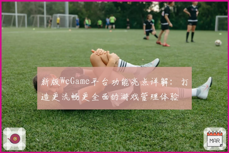 新版WeGame平台功能亮点详解：打造更流畅更全面的游戏管理体验