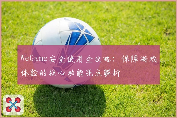 WeGame安全使用全攻略:保障游戏体验的核心功能亮点解析