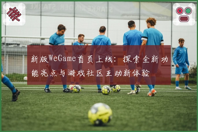 新版WeGame首页上线：探索全新功能亮点与游戏社区互动新体验