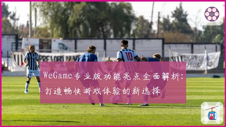 WeGame专业版功能亮点全面解析：打造畅快游戏体验的新选择