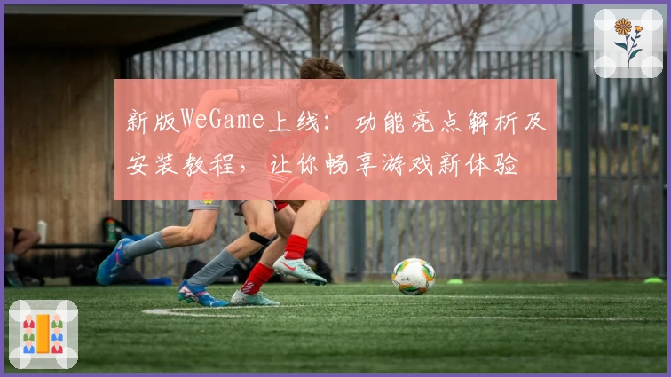 新版WeGame上线:功能亮点解析及安装教程,让你畅享游戏新体验