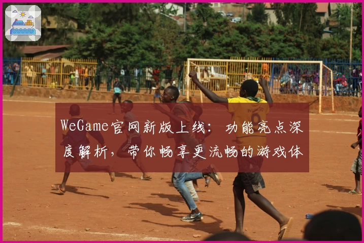 WeGame官网新版上线：功能亮点深度解析，带你畅享更流畅的游戏体验