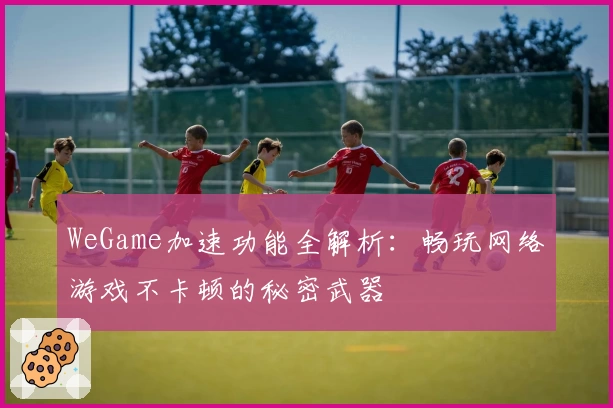 WeGame加速功能全解析：畅玩网络游戏不卡顿的秘密武器