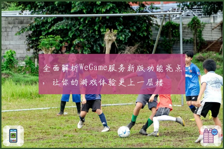 全面解析WeGame服务新版功能亮点,让你的游戏体验更上一层楼