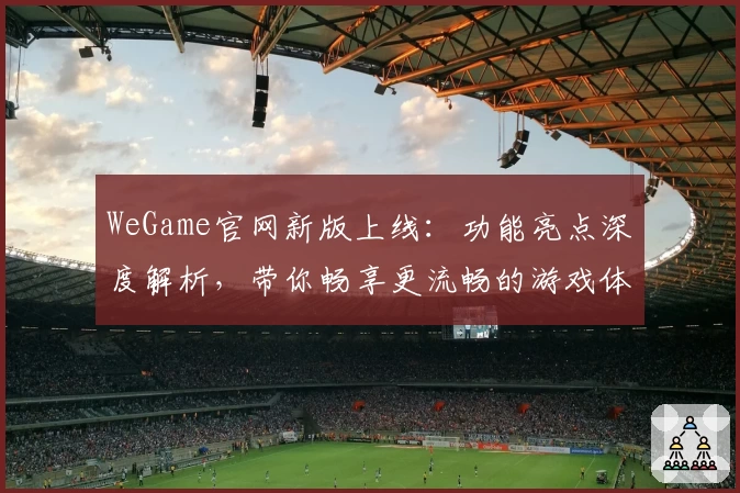 WeGame官网新版上线：功能亮点深度解析，带你畅享更流畅的游戏体验