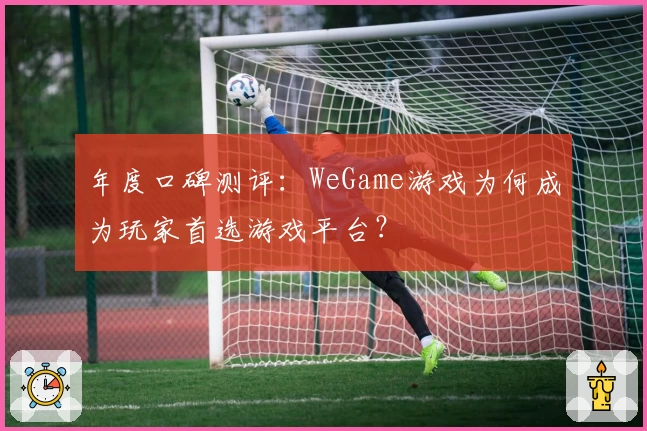 年度口碑测评：WeGame游戏为何成为玩家首选游戏平台？