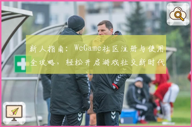新人指南：WeGame社区注册与使用全攻略，轻松开启游戏社交新时代