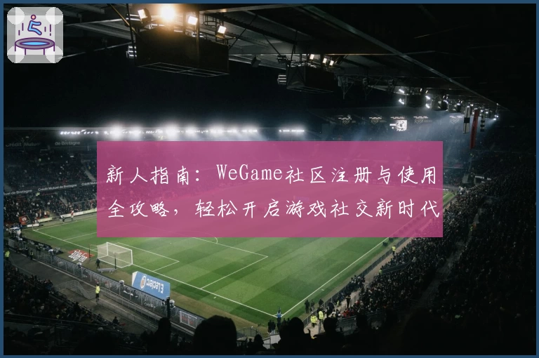 新人指南：WeGame社区注册与使用全攻略，轻松开启游戏社交新时代