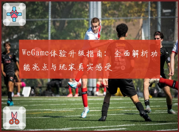 WeGame体验升级指南:全面解析功能亮点与玩家真实感受