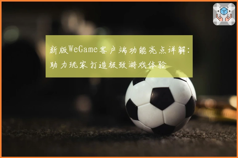 新版WeGame客户端功能亮点详解:助力玩家打造极致游戏体验