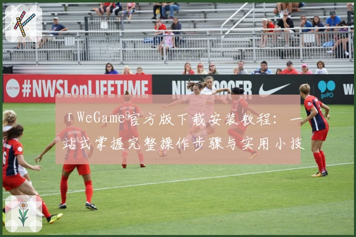 「WeGame官方版下载安装教程：一站式掌握完整操作步骤与实用小技巧」