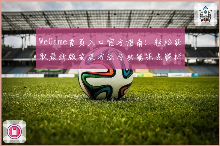 WeGame首页入口官方指南:轻松获取最新版安装方法与功能亮点解析