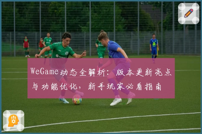 WeGame动态全解析:版本更新亮点与功能优化,新手玩家必看指南