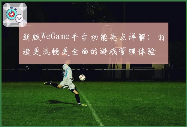 新版WeGame平台功能亮点详解：打造更流畅更全面的游戏管理体验
