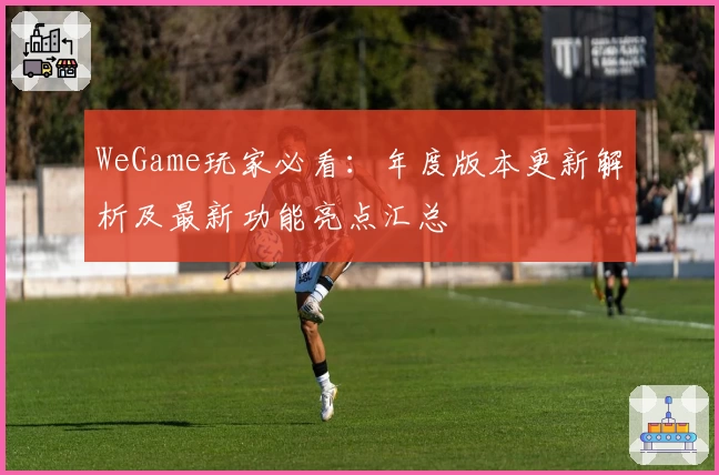 WeGame玩家必看：年度版本更新解析及最新功能亮点汇总