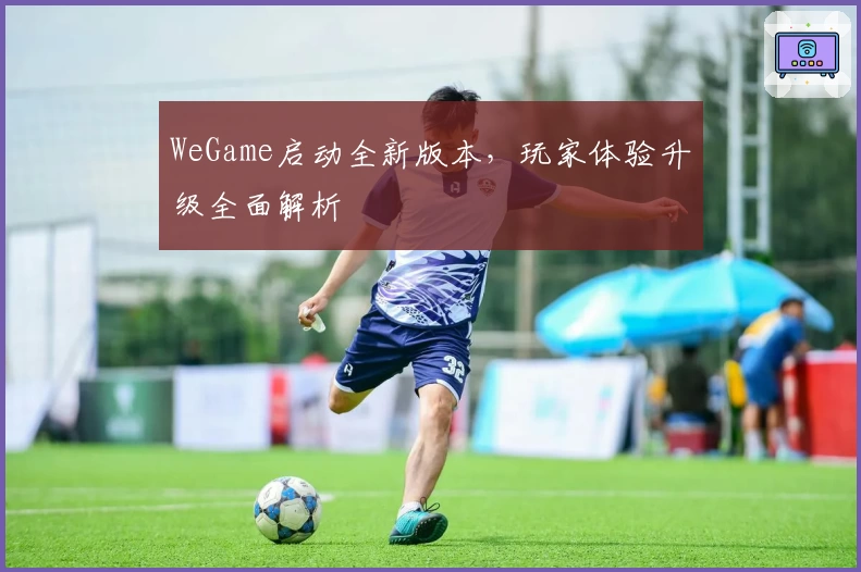 WeGame启动全新版本，玩家体验升级全面解析