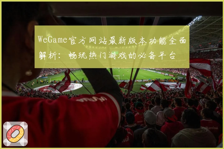 WeGame官方网站最新版本功能全面解析：畅玩热门游戏的必备平台