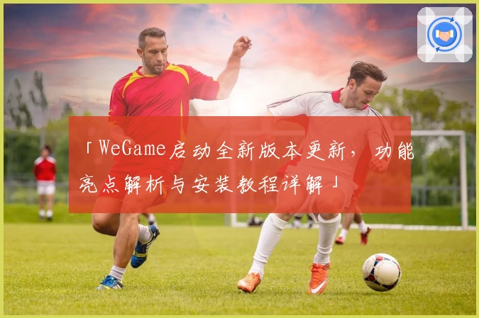 「WeGame启动全新版本更新，功能亮点解析与安装教程详解」