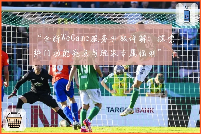 “全新WeGame服务升级详解:探索热门功能亮点与玩家专属福利”