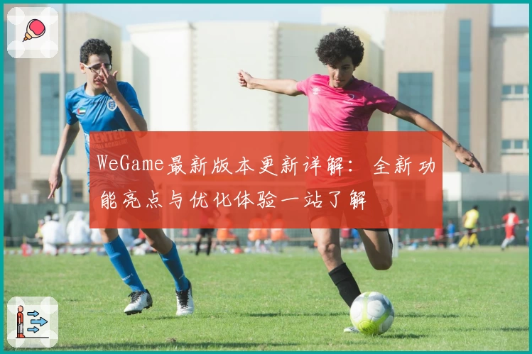 WeGame最新版本更新详解：全新功能亮点与优化体验一站了解