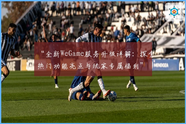 “全新WeGame服务升级详解：探索热门功能亮点与玩家专属福利”