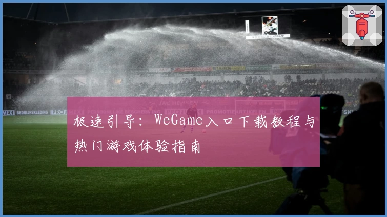 极速引导：WeGame入口下载教程与热门游戏体验指南