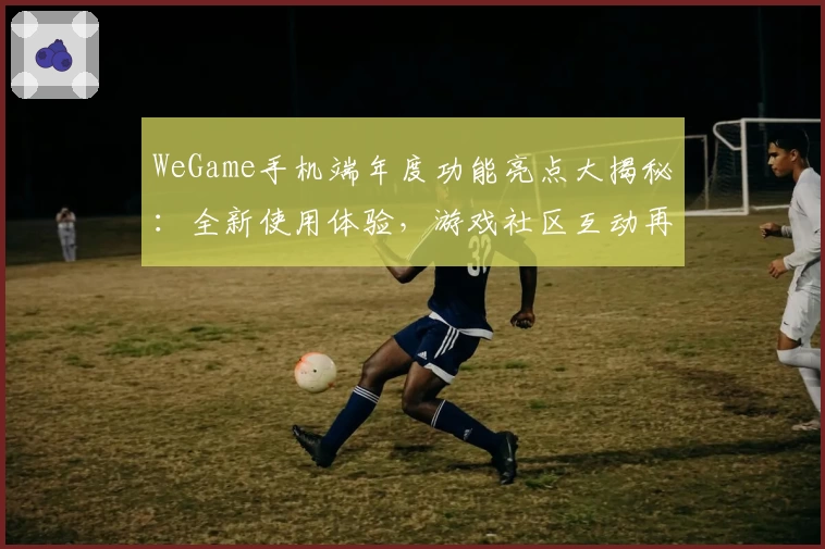 WeGame手机端年度功能亮点大揭秘：全新使用体验，游戏社区互动再升级